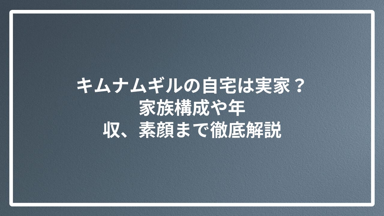 キムナムギルの自宅は実家？家族構成や年収、素顔まで徹底解説