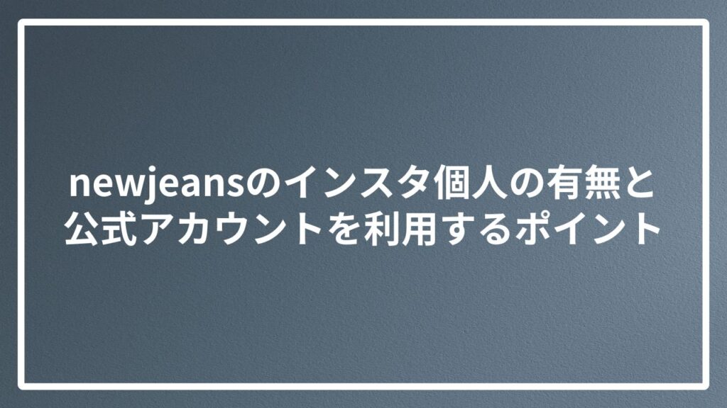 newjeansのインスタ個人の有無と公式アカウントを利用するポイント