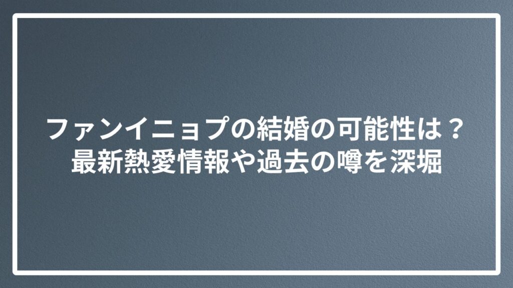 ファンイニョプの結婚の可能性は？最新熱愛情報や過去の噂を深堀
