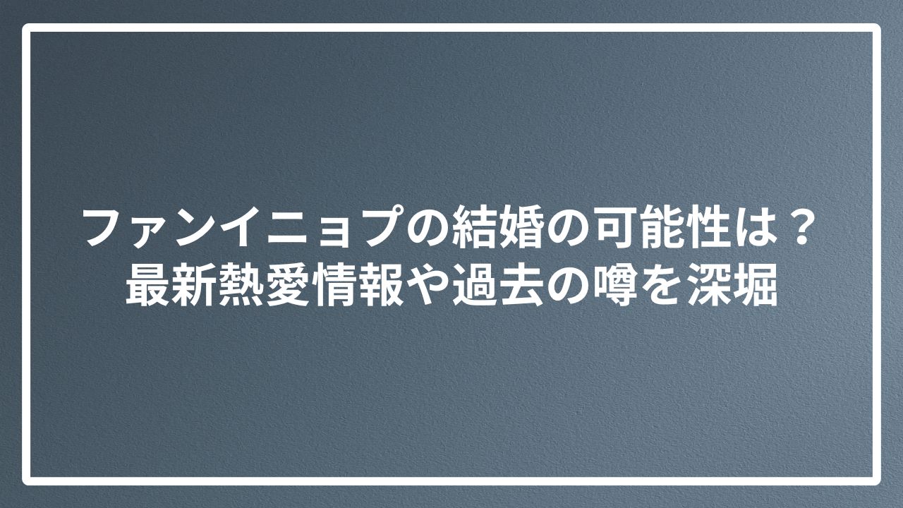 ファンイニョプの結婚の可能性は？最新熱愛情報や過去の噂を深堀
