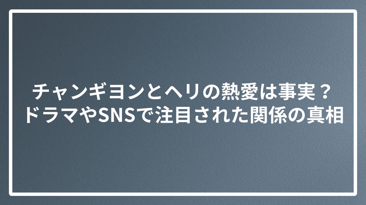 チャンギヨンとヘリの熱愛は事実？ドラマやSNSで注目された関係の真相