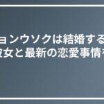 ビョンウソクは結婚する？ 歴代彼女と最新の恋愛事情を紹介