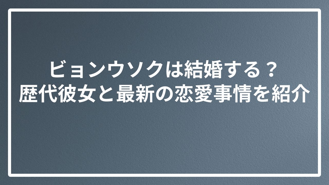 ビョンウソクは結婚する？ 歴代彼女と最新の恋愛事情を紹介