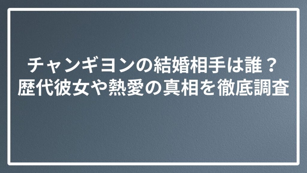 チャンギヨンの結婚相手は誰？歴代彼女や熱愛の真相を徹底調査