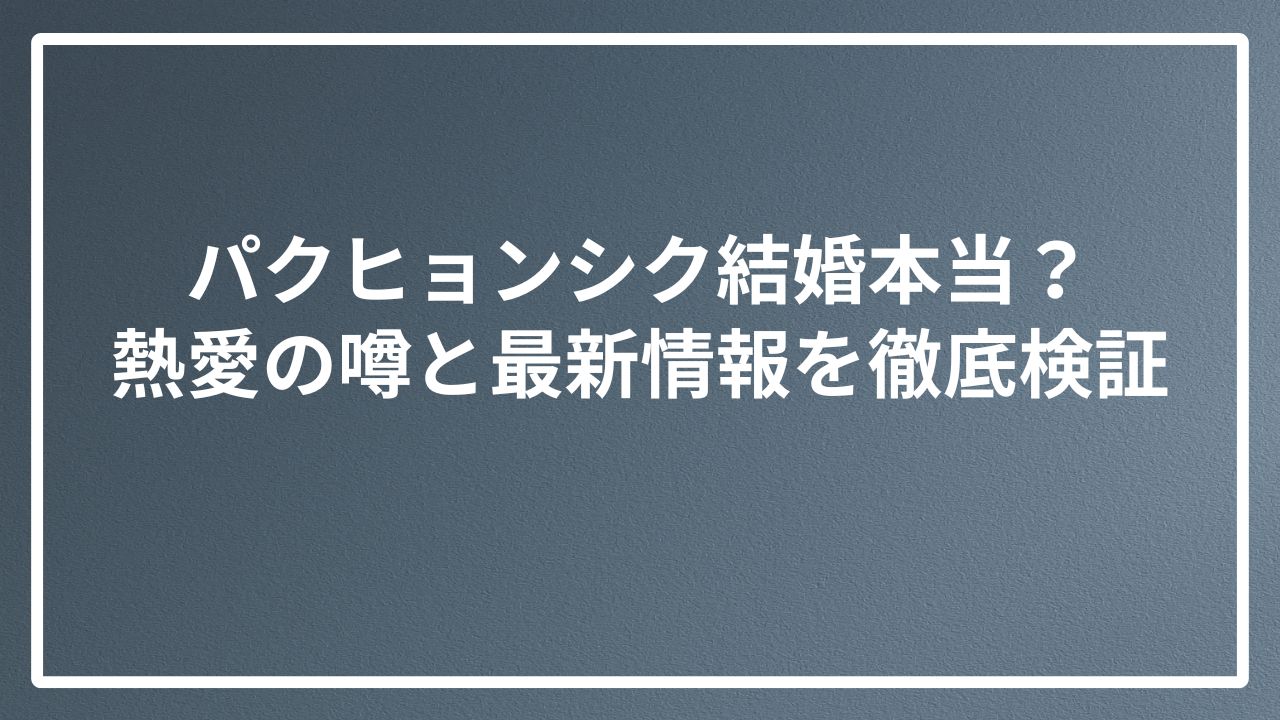 パクヒョンシク結婚本当？熱愛の噂と最新情報を徹底検証