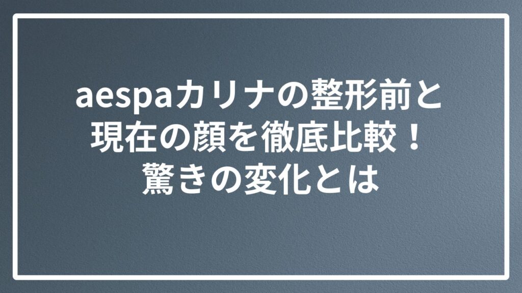 aespaカリナの整形前と現在の顔を徹底比較！驚きの変化とは