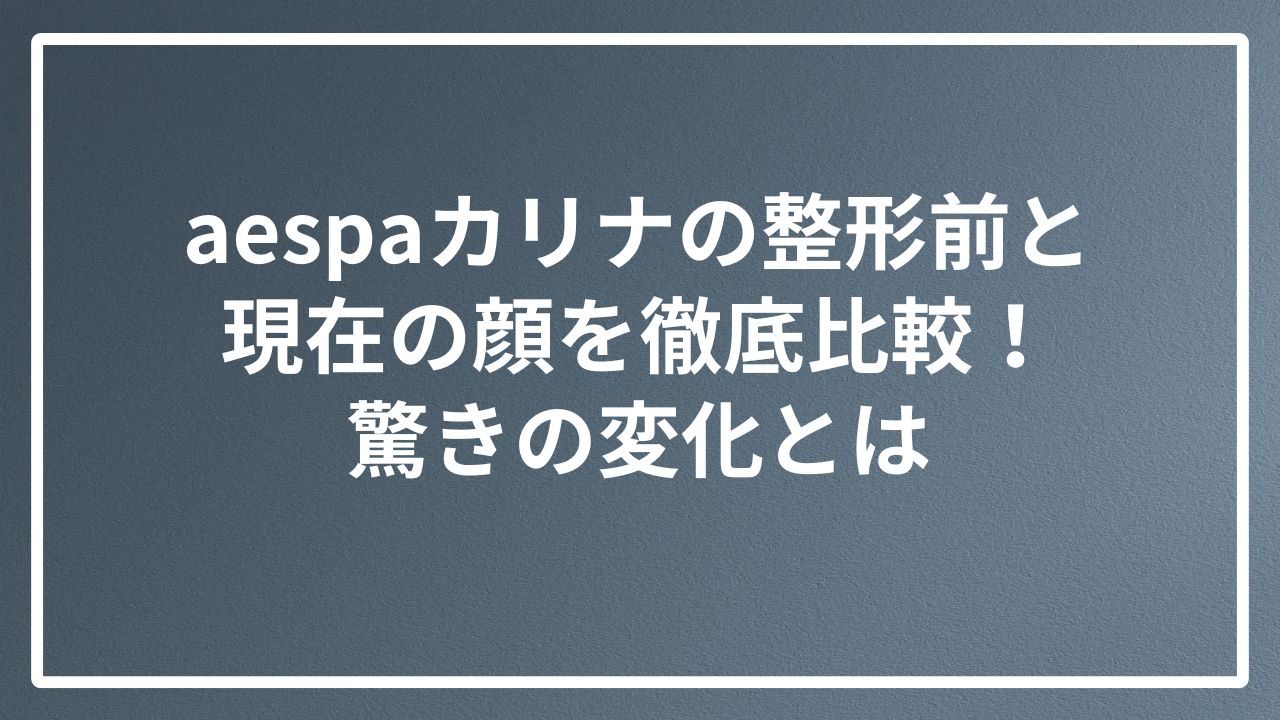 aespaカリナの整形前と現在の顔を徹底比較！
