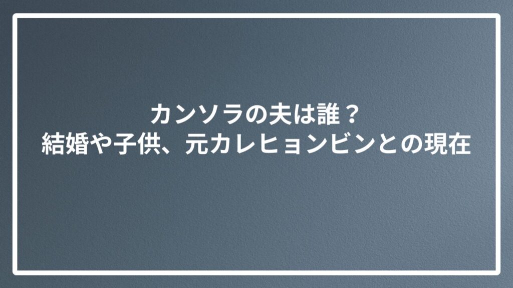 カンソラの夫は誰？結婚や子供、元カレヒョンビンとの現在