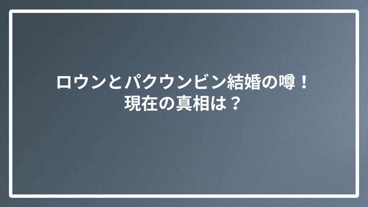 ロウンとパクウンビン結婚の噂！現在の真相は？