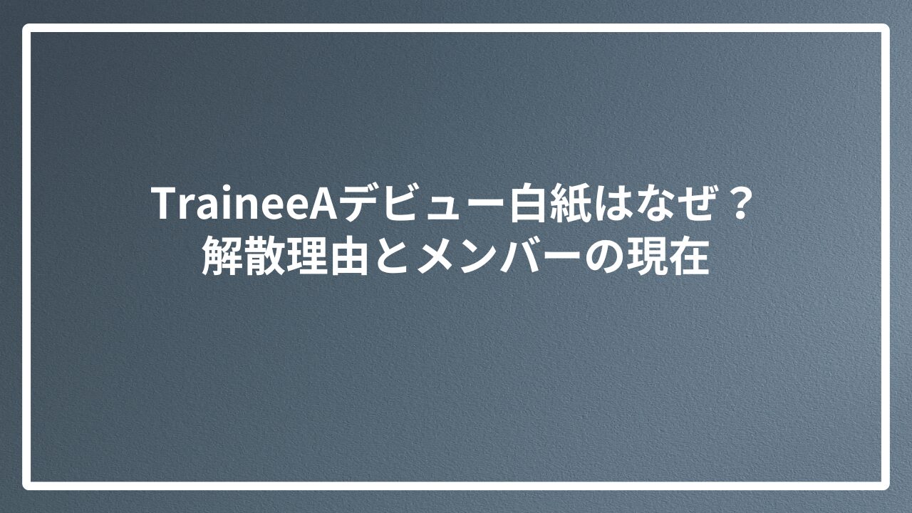 TraineeAデビュー白紙はなぜ？解散理由とメンバーの現在