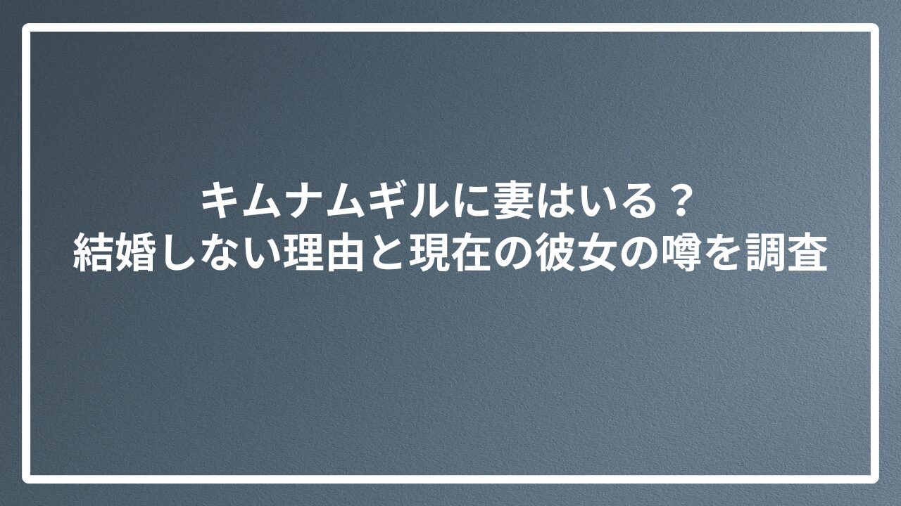 キムナムギルに妻はいる？結婚しない理由と現在の彼女の噂を調査