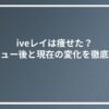 iveレイは痩せた？デビュー後と現在の変化を徹底比較