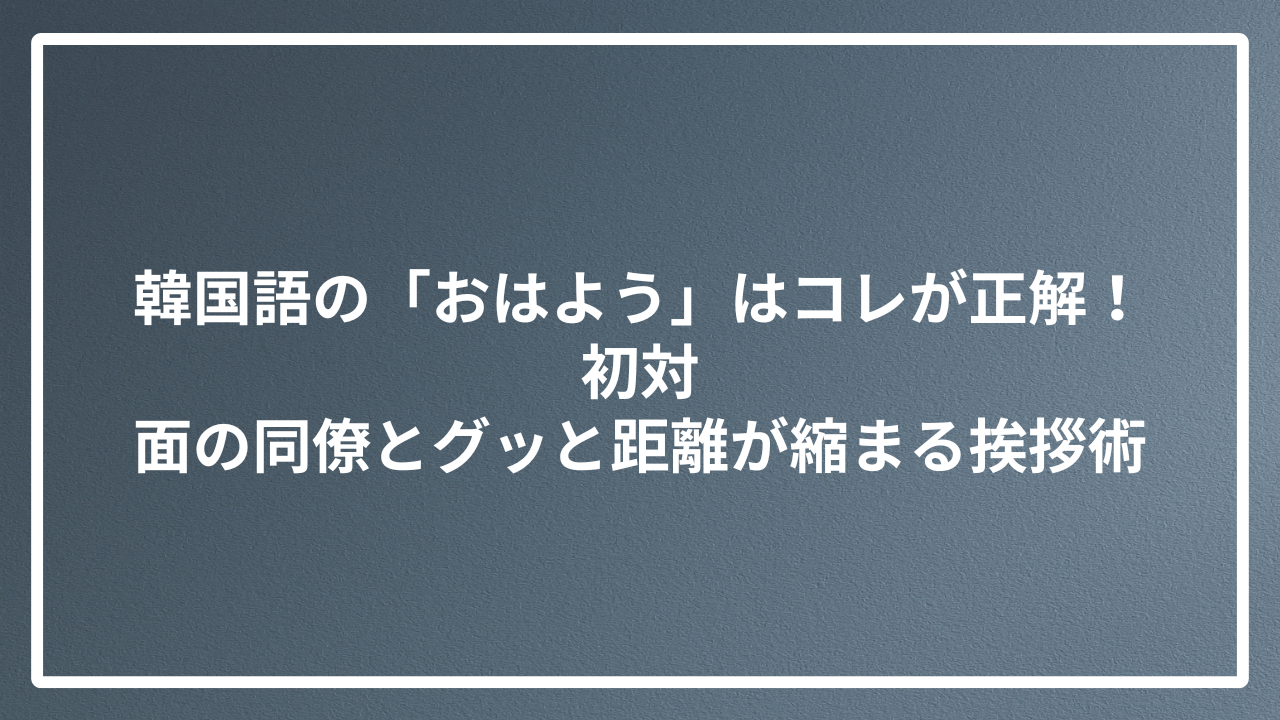 韓国語の「おはよう」はコレが正解！初対面の同僚とグッと距離が縮まる挨拶術