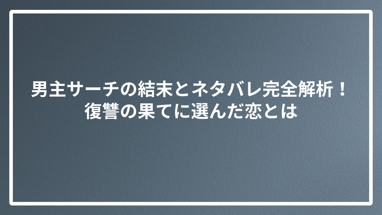 男主サーチの結末とネタバレ完全解析！復讐の果てに選んだ恋とは